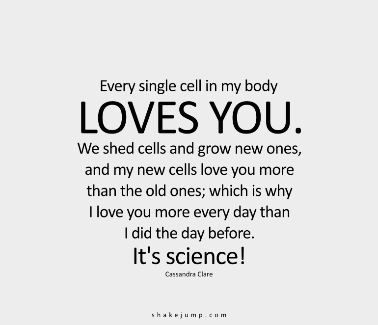 Every single cell in my body loves you. We shed cells, and grow new ones, and my new cells love you more than the old ones, which is why I love you more every day than I did the day before. It’s science!