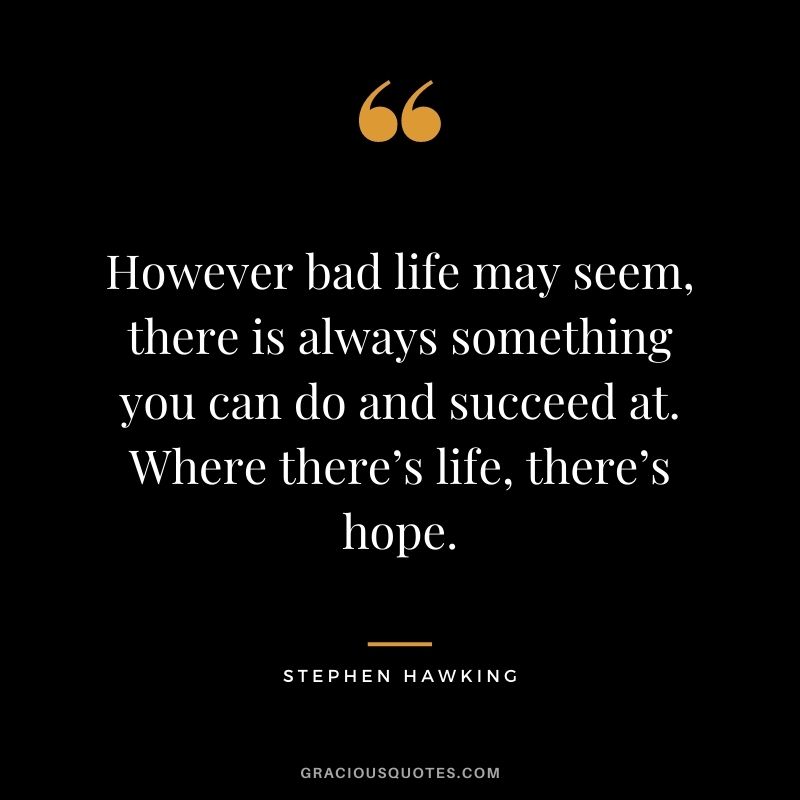 However bad life may seem, there is always something you can do and succeed at. Where there’s life, there’s hope. - Stephen Hawking