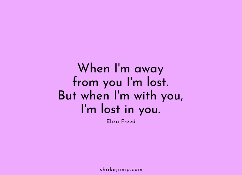 When I'm away from you I am lost. But when I'm with you, I am lost in you.