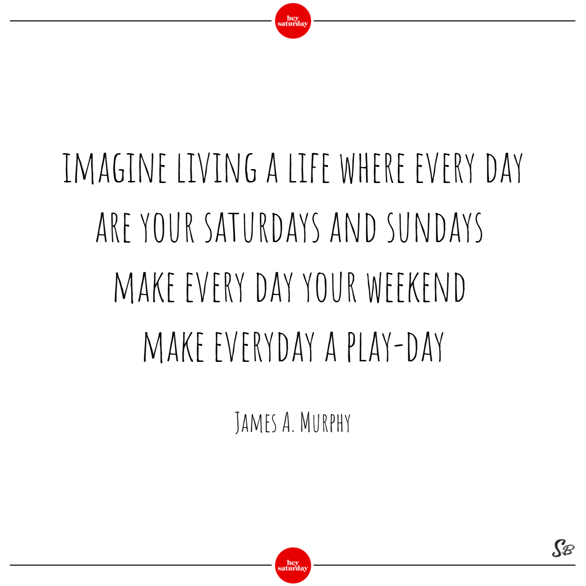 Imagine living a life where every day are your saturdays and sundays. make every day your weekend. make everyday a play day. - james a. murphy saturday quotes