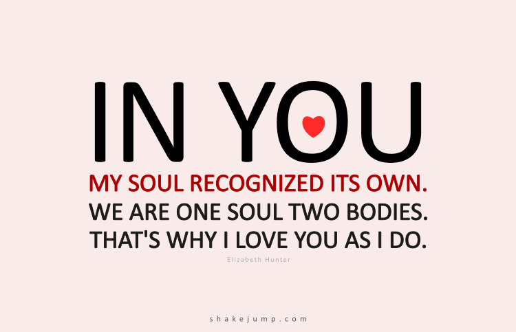 In you my soul recognized its own. We are one soul, two bodies. That is why I love you as I do. All the mysteries. All the secrets. That is the one truth we can hold on to.