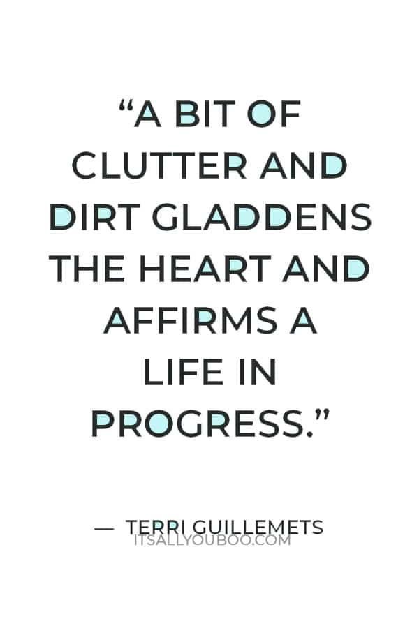 “Sometimes clean feels empty. A bit of clutter and dirt gladdens the heart and affirms a life in progress.” — Terri Guillemets 