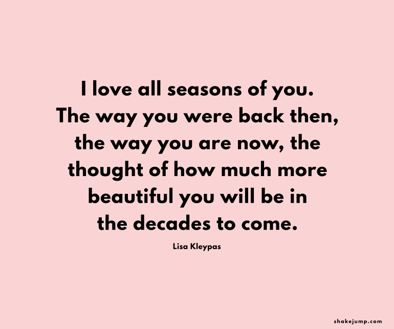 I love all the seasons of you, the way you were back then, the way you are now, the thought of how much more beautiful you'll be in the decades to come.