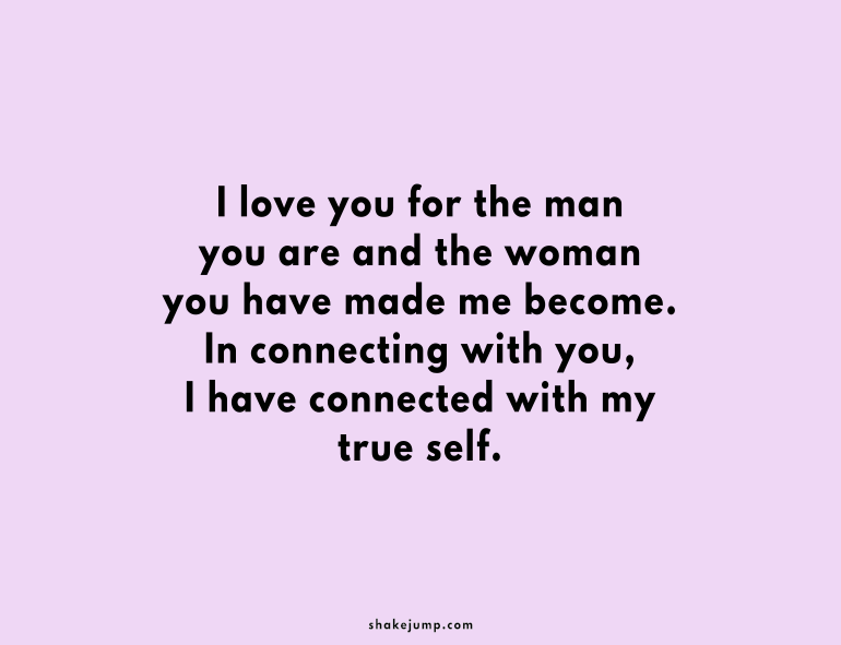 I love you for the man you are and the woman you have made me become.