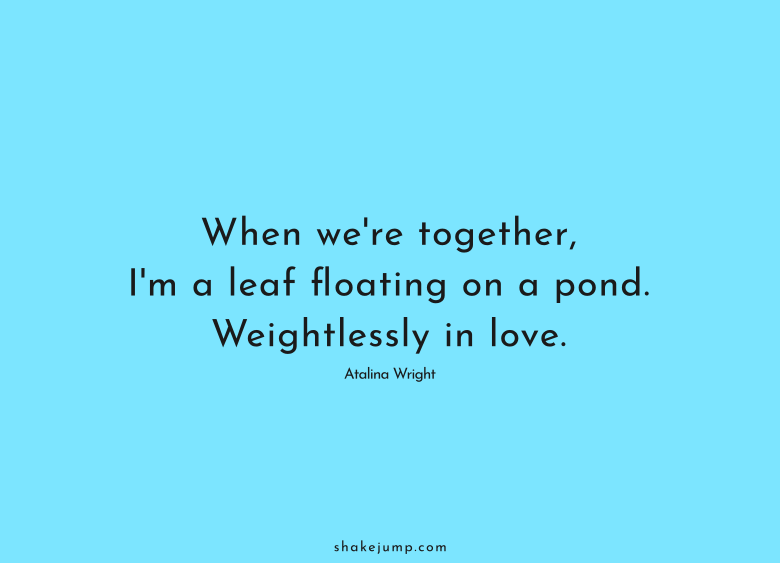 When we're together, I'm a leaf floating on a pond. Weightlessly in love.
