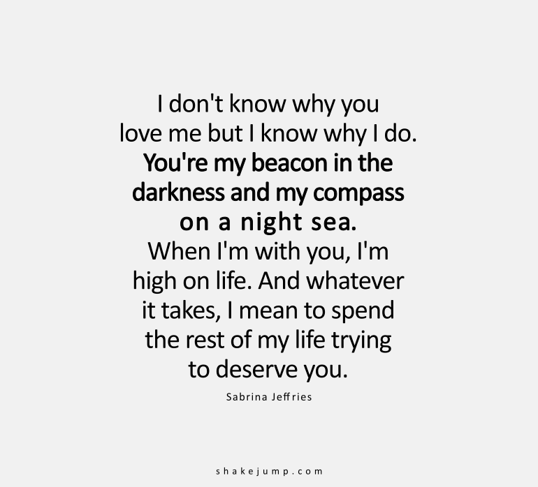 You’re my beacon in the darkness, and my compass on a night sea. When I’m with you, I am high on life. And whatever it takes, I mean to spend the rest of my life trying to deserve you.